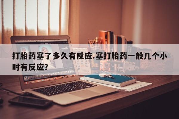 大月份流产药联系方式打胎药塞了多久有反应.塞打胎药一般几个小时有反应？
