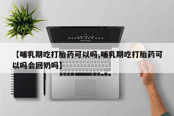 大月份流产药联系方式【哺乳期吃打胎药可以吗,哺乳期吃打胎药可以吗会回奶吗】