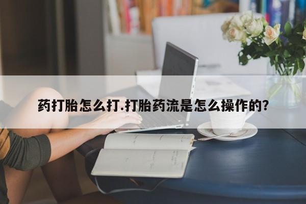 大月份流产药联系方式药打胎怎么打.打胎药流是怎么操作的？