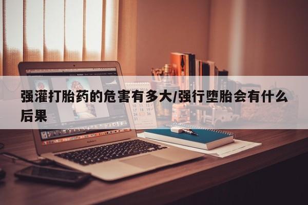 大月份流产药联系方式强灌打胎药的危害有多大/强行堕胎会有什么后果