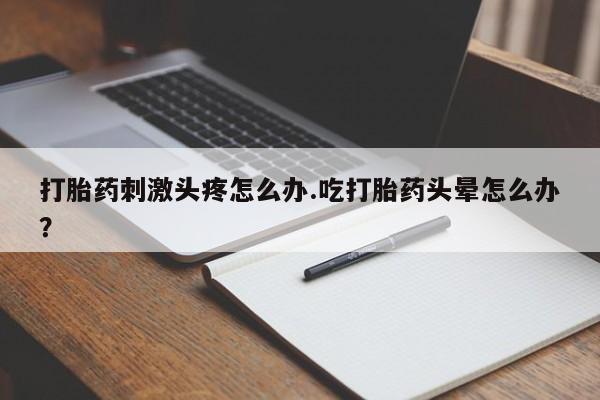 大月份流产药联系方式打胎药刺激头疼怎么办.吃打胎药头晕怎么办？