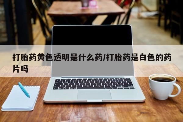 大月份流产药联系方式打胎药黄色透明是什么药/打胎药是白色的药片吗