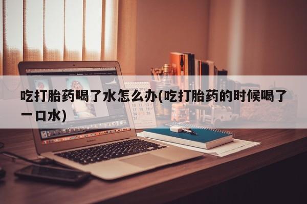 大月份流产药联系方式吃打胎药喝了水怎么办(吃打胎药的时候喝了一口水)