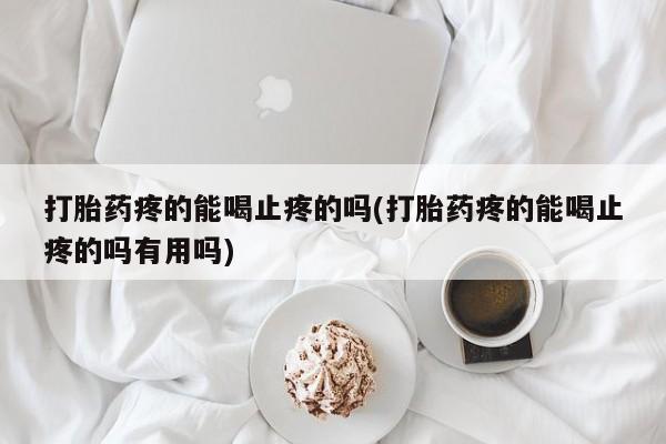 大月份流产药联系方式打胎药疼的能喝止疼的吗(打胎药疼的能喝止疼的吗有用吗)