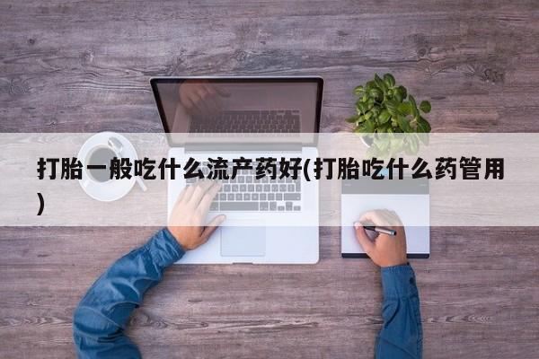 大月份流产药联系方式打胎一般吃什么流产药好(打胎吃什么药管用)
