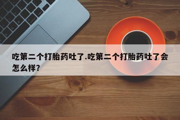 大月份流产药联系方式吃第二个打胎药吐了.吃第二个打胎药吐了会怎么样？