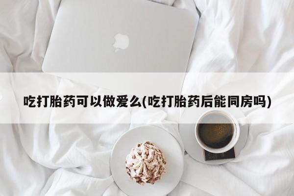 大月份流产药联系方式吃打胎药可以做爱么(吃打胎药后能同房吗)