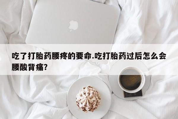 大月份流产药联系方式吃了打胎药腰疼的要命.吃打胎药过后怎么会腰酸背痛？