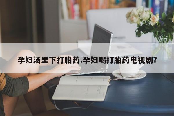 大月份流产药联系方式孕妇汤里下打胎药.孕妇喝打胎药电视剧？