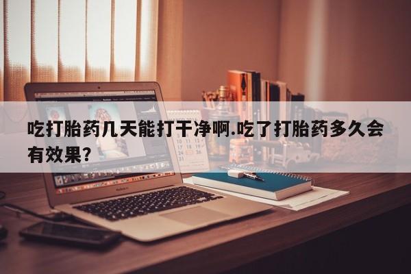 大月份流产药联系方式吃打胎药几天能打干净啊.吃了打胎药多久会有效果？