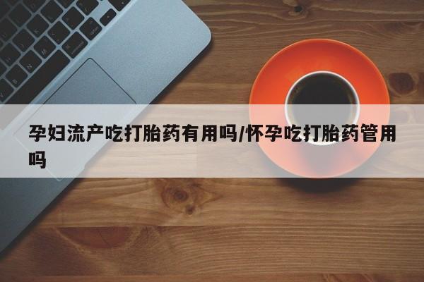 大月份流产药联系方式孕妇流产吃打胎药有用吗/怀孕吃打胎药管用吗