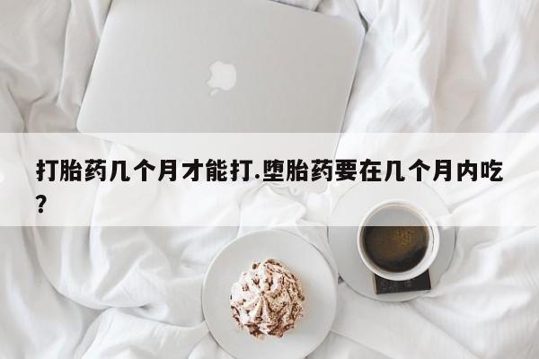 大月份流产药联系方式打胎药几个月才能打.堕胎药要在几个月内吃？