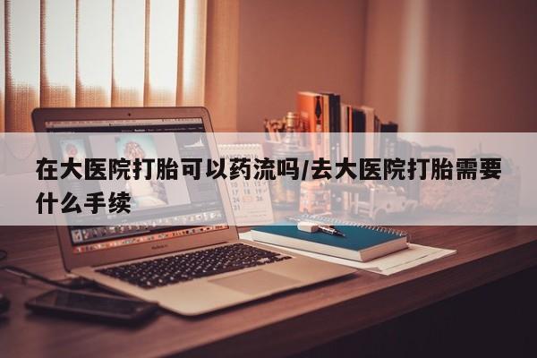 大月份流产药联系方式在大医院打胎可以药流吗/去大医院打胎需要什么手续