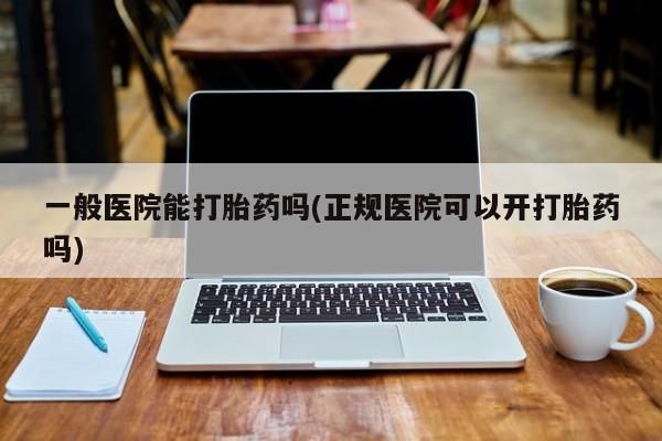 大月份流产药联系方式一般医院能打胎药吗(正规医院可以开打胎药吗)