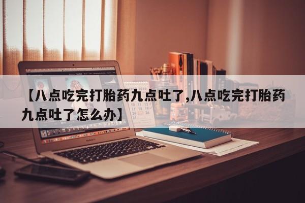 大月份流产药联系方式【八点吃完打胎药九点吐了,八点吃完打胎药九点吐了怎么办】