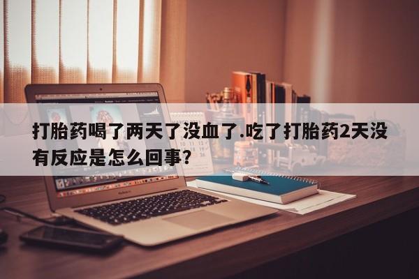 大月份流产药联系方式打胎药喝了两天了没血了.吃了打胎药2天没有反应是怎么回事？