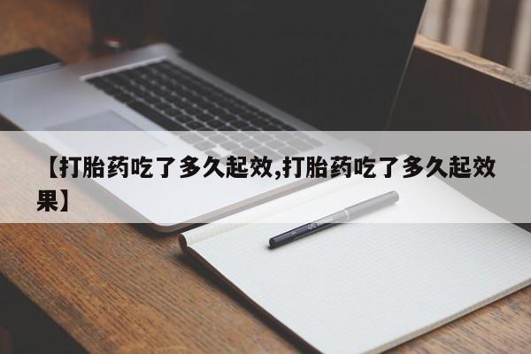 大月份流产药联系方式【打胎药吃了多久起效,打胎药吃了多久起效果】