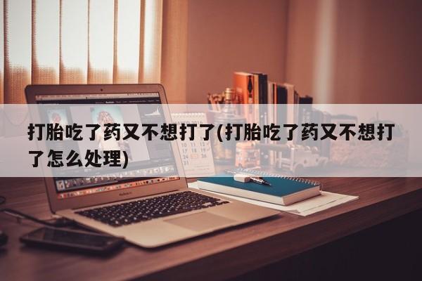 大月份流产药联系方式打胎吃了药又不想打了(打胎吃了药又不想打了怎么处理)