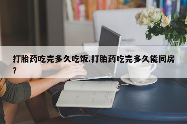 大月份流产药联系方式打胎药吃完多久吃饭.打胎药吃完多久能同房？
