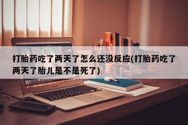 大月份流产药联系方式打胎药吃了两天了怎么还没反应(打胎药吃了两天了胎儿是不是死了)