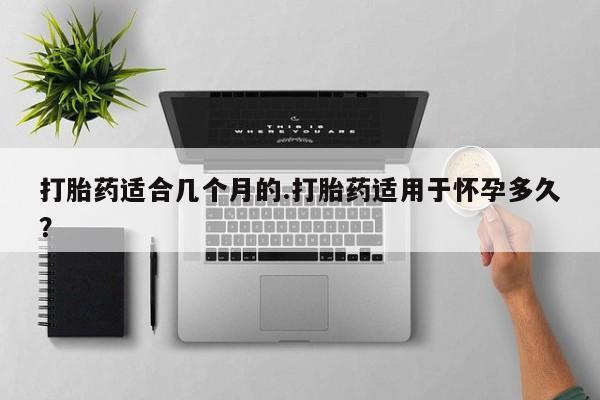 大月份流产药联系方式打胎药适合几个月的.打胎药适用于怀孕多久？