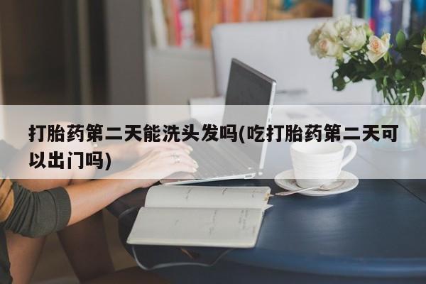 大月份流产药联系方式打胎药第二天能洗头发吗(吃打胎药第二天可以出门吗)