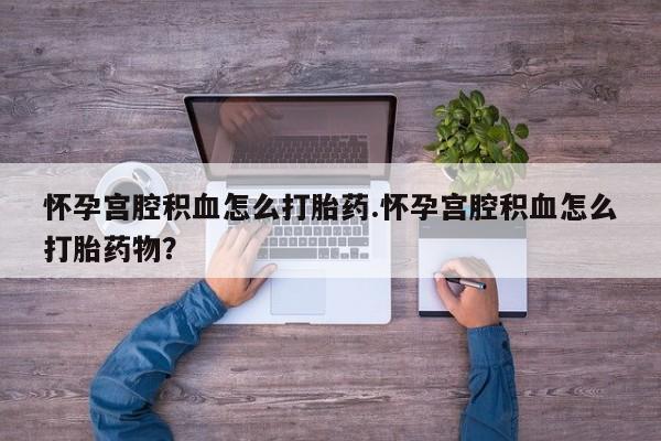 大月份流产药联系方式怀孕宫腔积血怎么打胎药.怀孕宫腔积血怎么打胎药物？