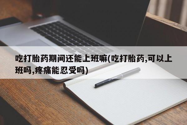 大月份流产药联系方式吃打胎药期间还能上班嘛(吃打胎药,可以上班吗,疼痛能忍受吗)