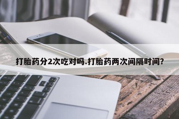大月份流产药联系方式打胎药分2次吃对吗.打胎药两次间隔时间？