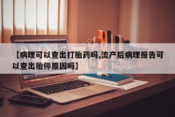 大月份流产药联系方式【病理可以查出打胎药吗,流产后病理报告可以查出胎停原因吗】