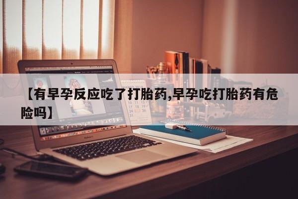大月份流产药联系方式【有早孕反应吃了打胎药,早孕吃打胎药有危险吗】
