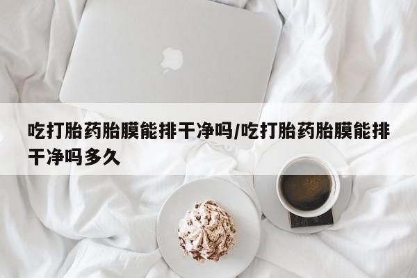 大月份流产药联系方式吃打胎药胎膜能排干净吗/吃打胎药胎膜能排干净吗多久