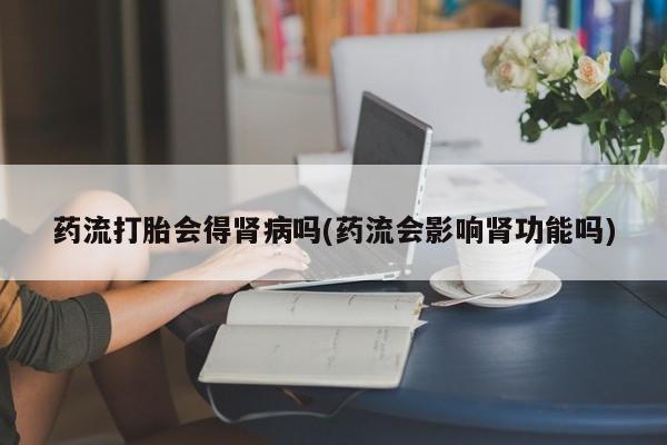 大月份流产药联系方式药流打胎会得肾病吗(药流会影响肾功能吗)