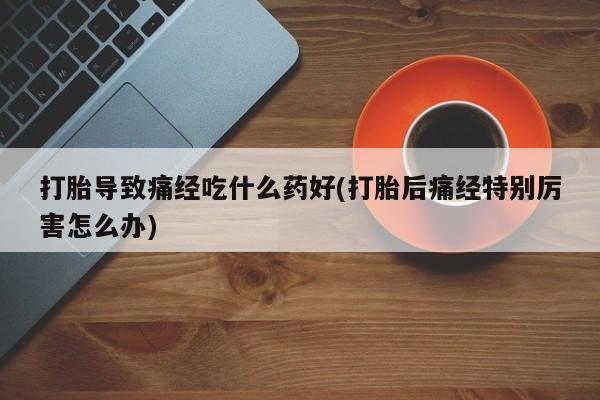 大月份流产药联系方式打胎导致痛经吃什么药好(打胎后痛经特别厉害怎么办)
