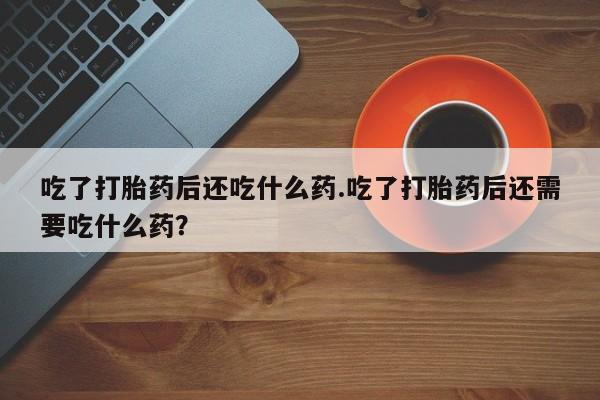 大月份流产药联系方式吃了打胎药后还吃什么药.吃了打胎药后还需要吃什么药？