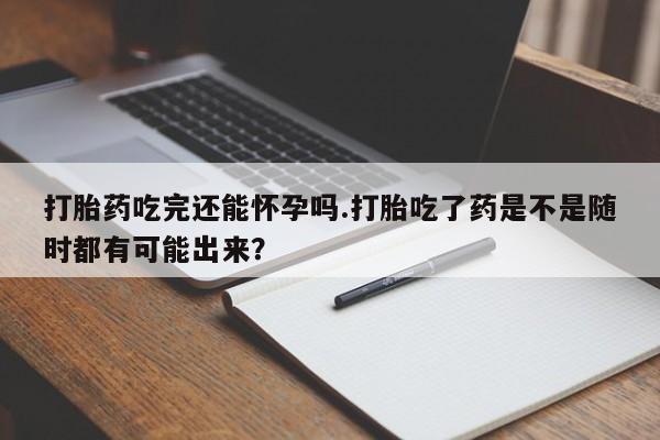 大月份流产药联系方式打胎药吃完还能怀孕吗.打胎吃了药是不是随时都有可能出来？