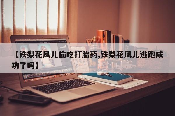 大月份流产药联系方式【铁梨花凤儿偷吃打胎药,铁梨花凤儿逃跑成功了吗】