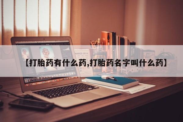 大月份流产药联系方式【打胎药有什么药,打胎药名字叫什么药】