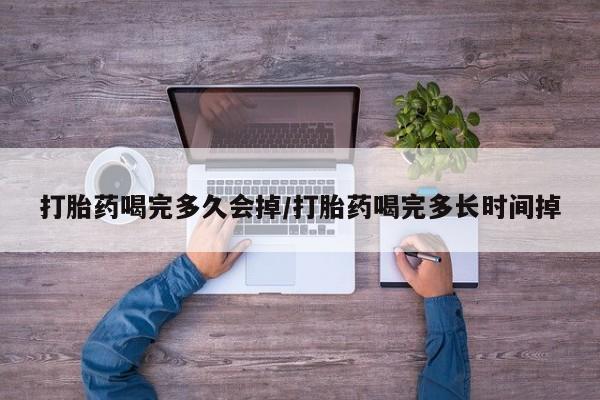大月份流产药联系方式打胎药喝完多久会掉/打胎药喝完多长时间掉