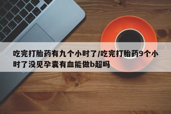 大月份流产药联系方式吃完打胎药有九个小时了/吃完打胎药9个小时了没见孕囊有血能做b超吗