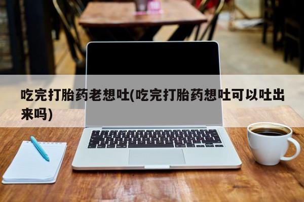 大月份流产药联系方式吃完打胎药老想吐(吃完打胎药想吐可以吐出来吗)