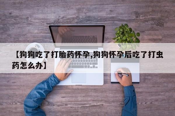大月份流产药联系方式【狗狗吃了打胎药怀孕,狗狗怀孕后吃了打虫药怎么办】