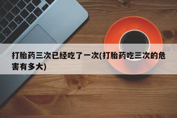 大月份流产药联系方式打胎药三次已经吃了一次(打胎药吃三次的危害有多大)