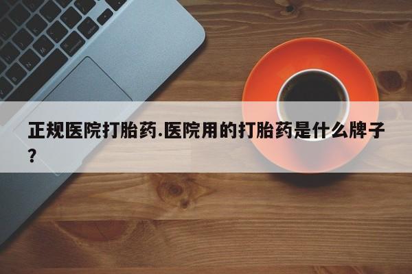 大月份流产药联系方式正规医院打胎药.医院用的打胎药是什么牌子？