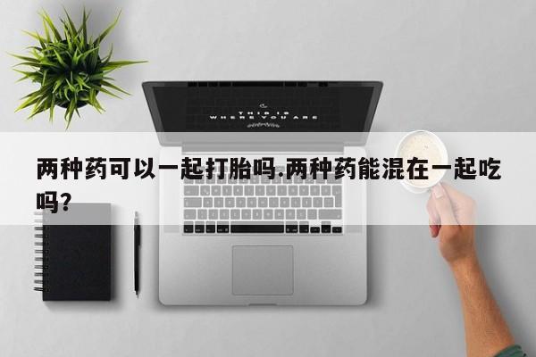 大月份流产药联系方式两种药可以一起打胎吗.两种药能混在一起吃吗？