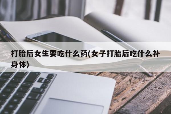 大月份流产药联系方式打胎后女生要吃什么药(女子打胎后吃什么补身体)