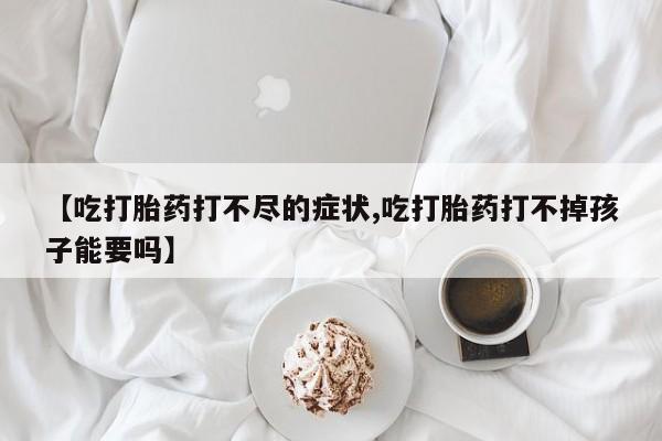 大月份流产药联系方式【吃打胎药打不尽的症状,吃打胎药打不掉孩子能要吗】