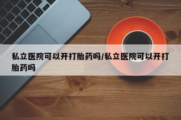 大月份流产药联系方式私立医院可以开打胎药吗/私立医院可以开打胎药吗