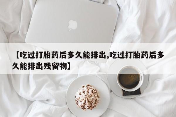 大月份流产药联系方式【吃过打胎药后多久能排出,吃过打胎药后多久能排出残留物】
