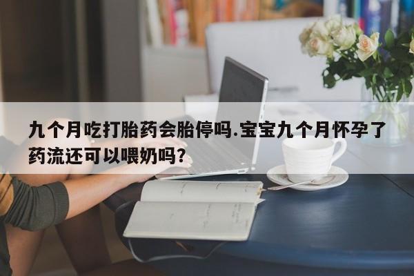 大月份流产药联系方式九个月吃打胎药会胎停吗.宝宝九个月怀孕了药流还可以喂奶吗？